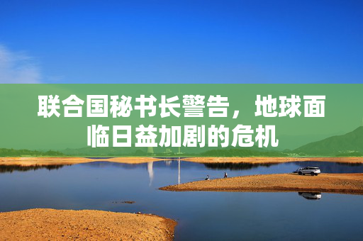 联合国秘书长警告，地球面临日益加剧的危机
