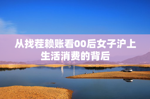 从找茬赖账看00后女子沪上生活消费的背后