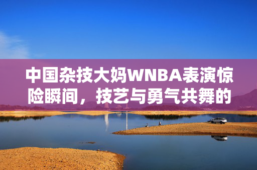 中国杂技大妈WNBA表演惊险瞬间，技艺与勇气共舞的坠落时刻