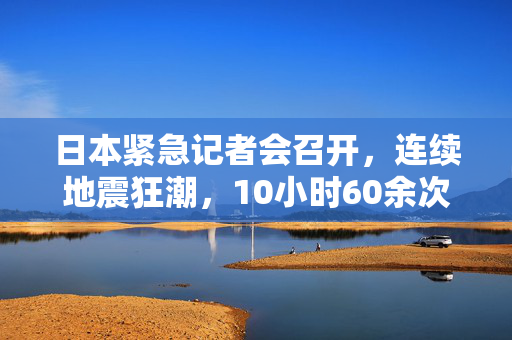 日本紧急记者会召开，连续地震狂潮，10小时60余次地震的挑战