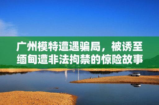 广州模特遭遇骗局，被诱至缅甸遭非法拘禁的惊险故事