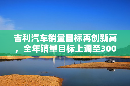 吉利汽车销量目标再创新高，全年销量目标上调至300万辆