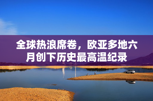 全球热浪席卷，欧亚多地六月创下历史最高温纪录