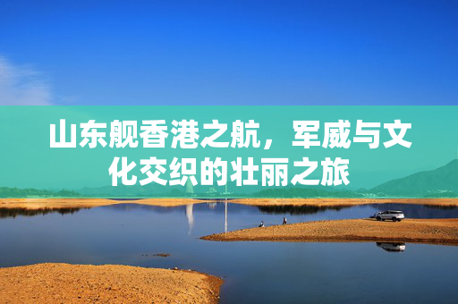 山东舰香港之航，军威与文化交织的壮丽之旅