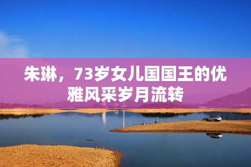 朱琳，73岁女儿国国王的优雅风采岁月流转