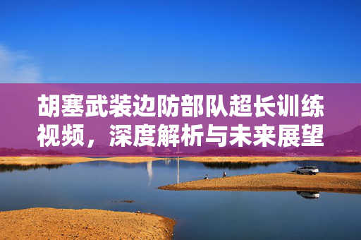 胡塞武装边防部队超长训练视频，深度解析与未来展望
