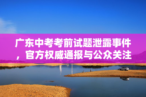 广东中考考前试题泄露事件，官方权威通报与公众关注焦点
