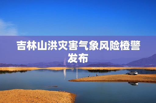 吉林山洪灾害气象风险橙警发布