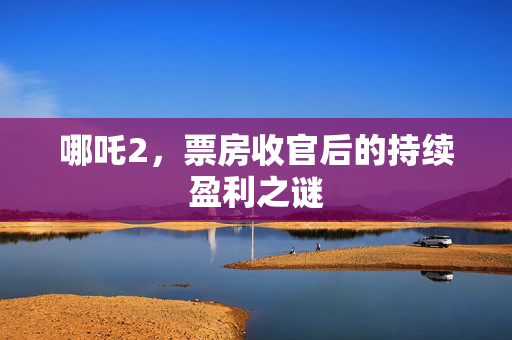 哪吒2，票房收官后的持续盈利之谜