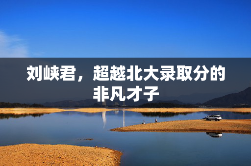 刘峡君，超越北大录取分的非凡才子