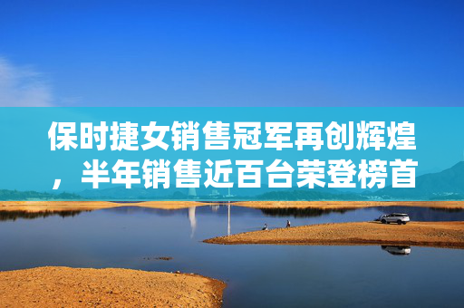 保时捷女销售冠军再创辉煌，半年销售近百台荣登榜首