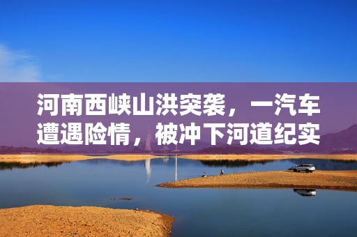 河南西峡山洪突袭，一汽车遭遇险情，被冲下河道纪实