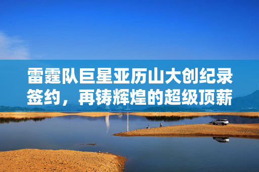 雷霆队巨星亚历山大创纪录签约，再铸辉煌的超级顶薪续约