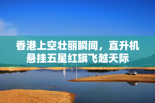 香港上空壮丽瞬间，直升机悬挂五星红旗飞越天际