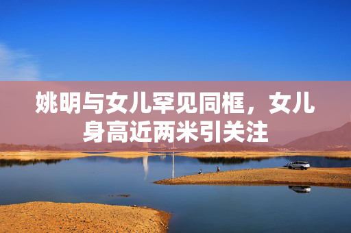 姚明与女儿罕见同框，女儿身高近两米引关注