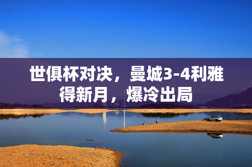 世俱杯对决，曼城3-4利雅得新月，爆冷出局