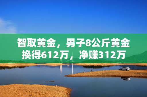 智取黄金，男子8公斤黄金换得612万，净赚312万