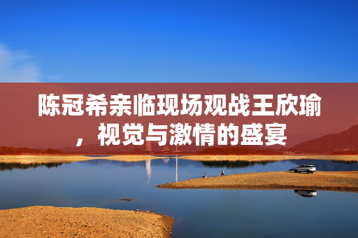 陈冠希亲临现场观战王欣瑜，视觉与激情的盛宴