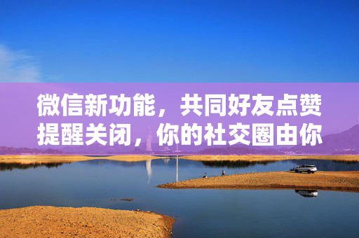 微信新功能，共同好友点赞提醒关闭，你的社交圈由你掌控