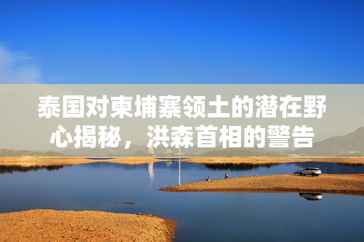 泰国对柬埔寨领土的潜在野心揭秘，洪森首相的警告