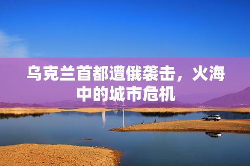 乌克兰首都遭俄袭击，火海中的城市危机