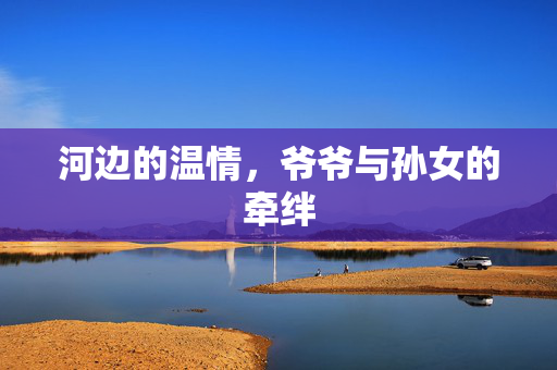河边的温情，爷爷与孙女的牵绊