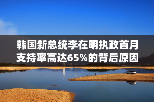 韩国新总统李在明执政首月支持率高达65%的背后原因分析
