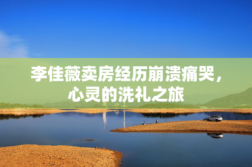 李佳薇卖房经历崩溃痛哭，心灵的洗礼之旅