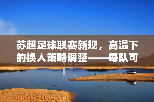 苏超足球联赛新规，高温下的换人策略调整——每队可换7人