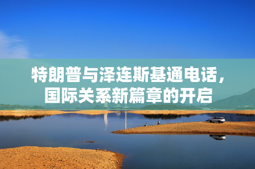 特朗普与泽连斯基通电话，国际关系新篇章的开启