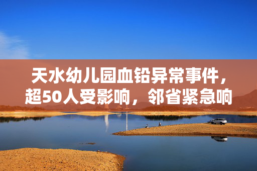 天水幼儿园血铅异常事件，超50人受影响，邻省紧急响应血检工作