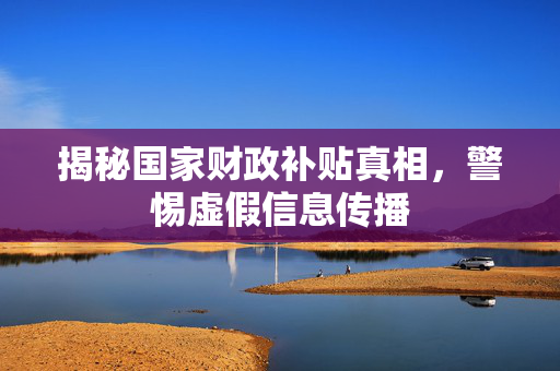 揭秘国家财政补贴真相，警惕虚假信息传播