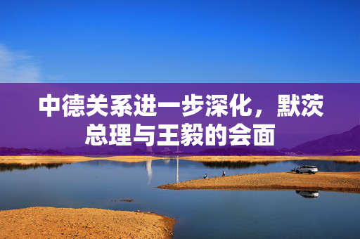 中德关系进一步深化，默茨总理与王毅的会面