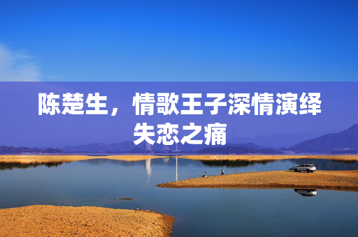 陈楚生，情歌王子深情演绎失恋之痛
