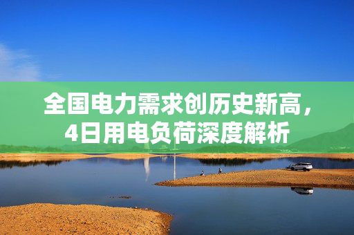 全国电力需求创历史新高，4日用电负荷深度解析