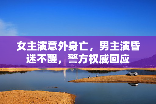 女主演意外身亡，男主演昏迷不醒，警方权威回应