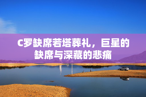 C罗缺席若塔葬礼，巨星的缺席与深藏的悲痛