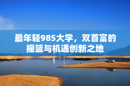 最年轻985大学，双首富的摇篮与机遇创新之地