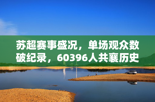 苏超赛事盛况，单场观众数破纪录，60396人共襄历史时刻