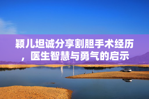 颖儿坦诚分享割胆手术经历，医生智慧与勇气的启示