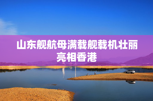 山东舰航母满载舰载机壮丽亮相香港