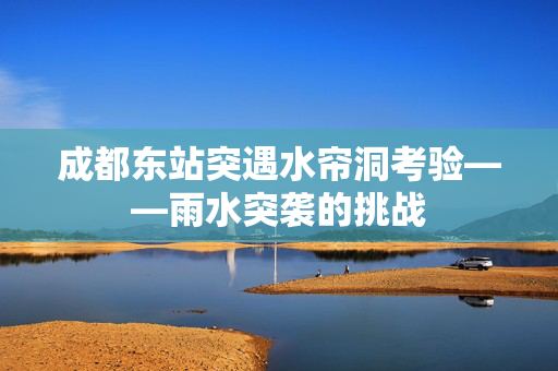 成都东站突遇水帘洞考验——雨水突袭的挑战