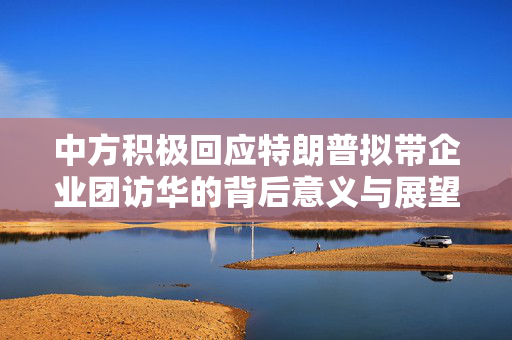中方积极回应特朗普拟带企业团访华的背后意义与展望
