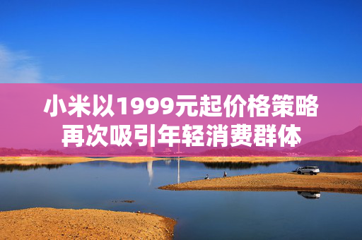 小米以1999元起价格策略再次吸引年轻消费群体