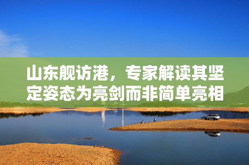 山东舰访港，专家解读其坚定姿态为亮剑而非简单亮相