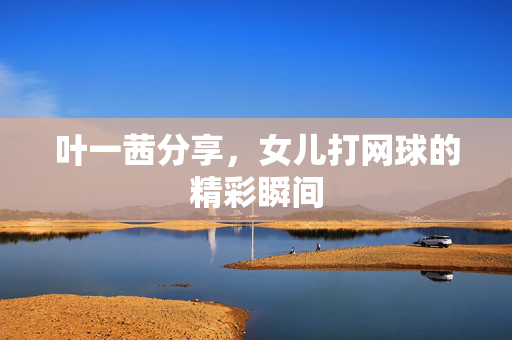 叶一茜分享，女儿打网球的精彩瞬间