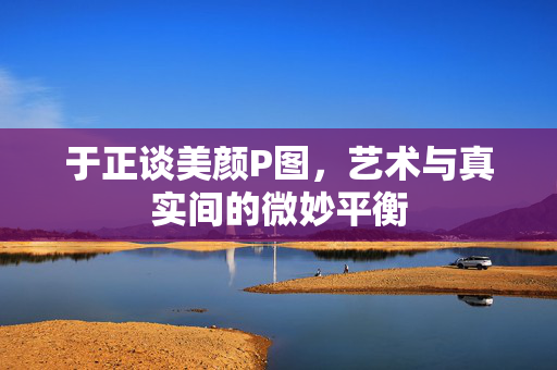 于正谈美颜P图，艺术与真实间的微妙平衡