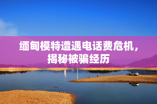 缅甸模特遭遇电话费危机，揭秘被骗经历