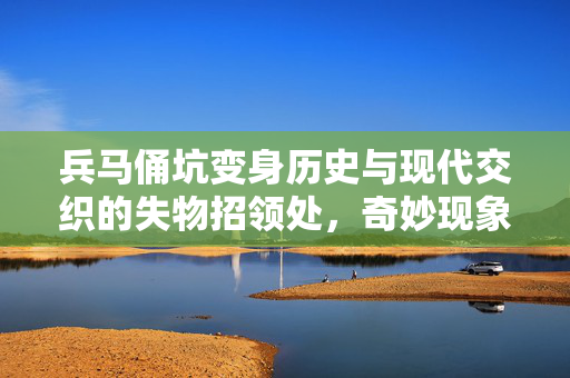 兵马俑坑变身历史与现代交织的失物招领处，奇妙现象揭秘
