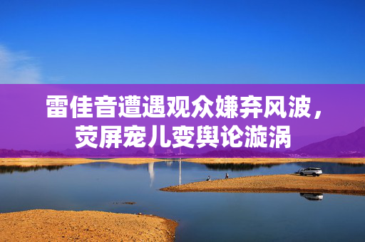 雷佳音遭遇观众嫌弃风波，荧屏宠儿变舆论漩涡